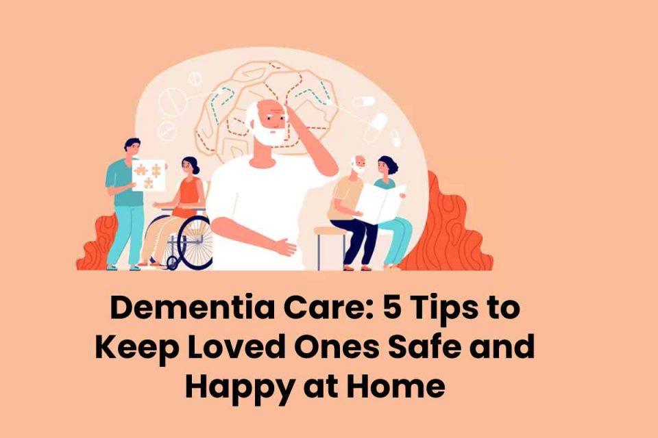 Dementia Care: 5 Tips to Keep Loved Ones Safe and Happy at Home